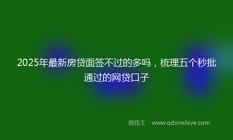 2025年最新房贷面签不过的多吗，梳理五个秒批通过的网贷口子