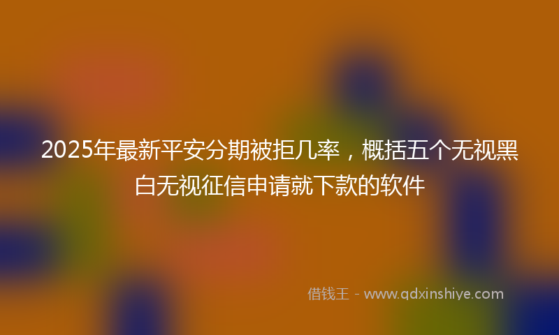 2025年最新平安分期被拒几率，概括五个无视黑白无视征信申请就下款的软件