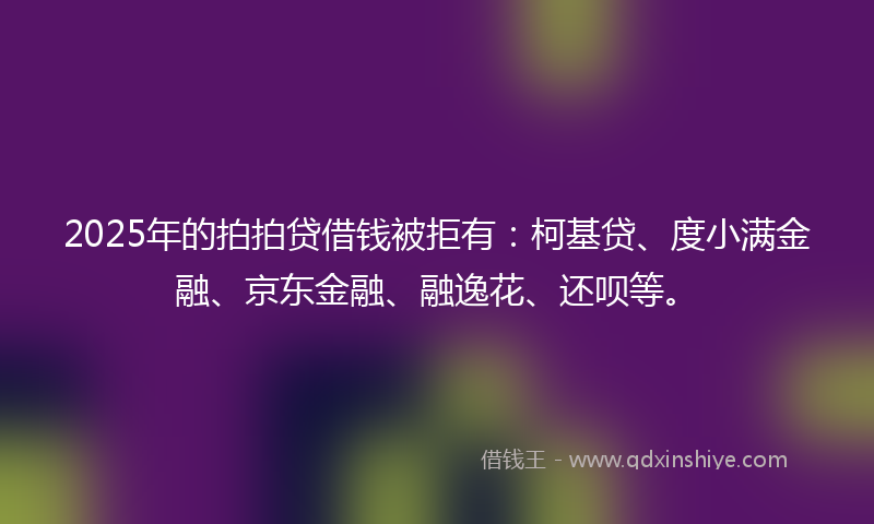 2025年的拍拍贷借钱被拒有：柯基贷、度小满金融、京东金融、融逸花、还呗等。