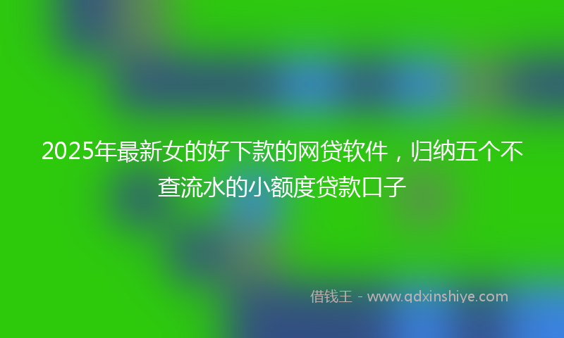 2025年最新女的好下款的网贷软件，归纳五个不查流水的小额度贷款口子