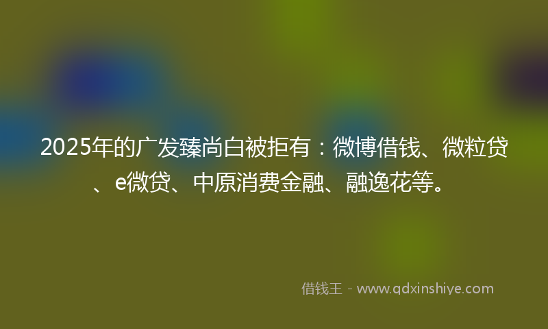2025年的广发臻尚白被拒有：微博借钱、微粒贷、e微贷、中原消费金融、融逸花等。