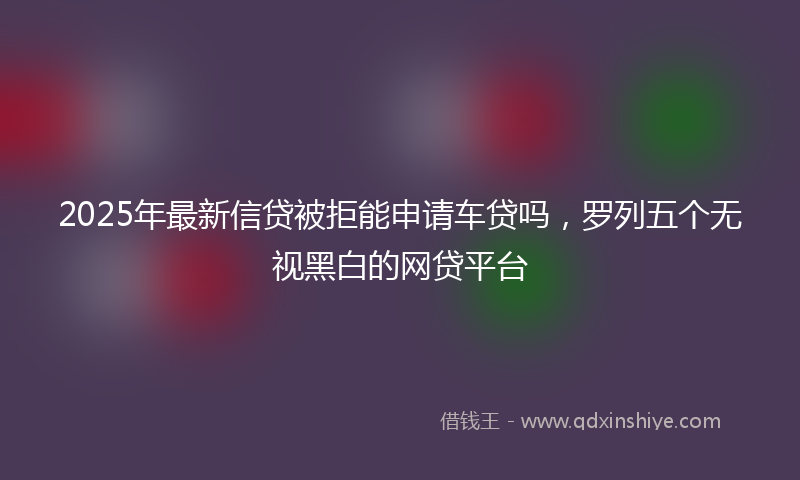 2025年最新信贷被拒能申请车贷吗，罗列五个无视黑白的网贷平台