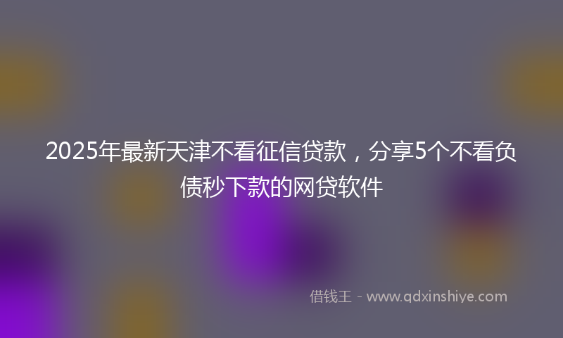 2025年最新天津不看征信贷款，分享5个不看负债秒下款的网贷软件