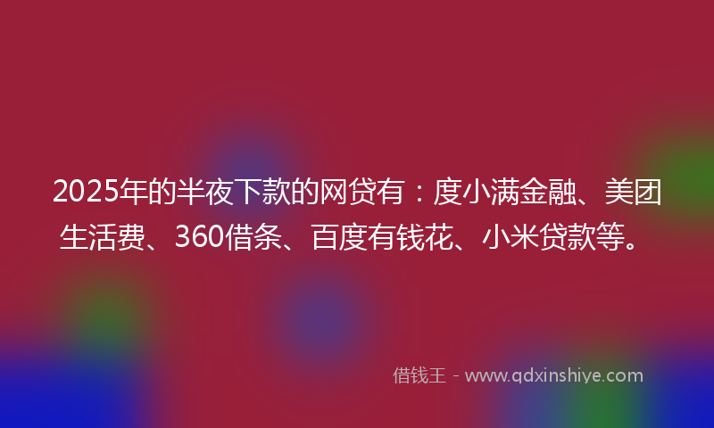 2025年的半夜下款的网贷有：度小满金融、美团生活费、360借条、百度有钱花、小米贷款等。