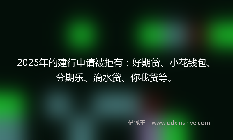 2025年的建行申请被拒有：好期贷、小花钱包、分期乐、滴水贷、你我贷等。