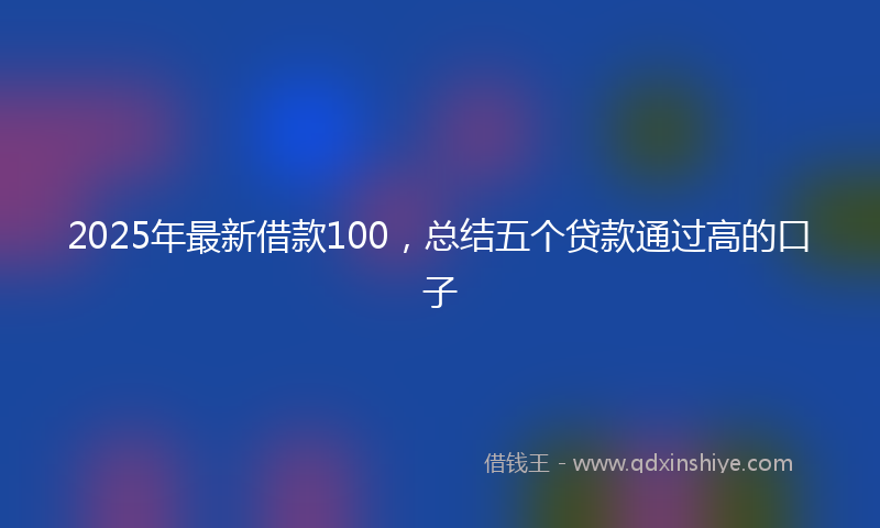 2025年最新借款100，总结五个贷款通过高的口子