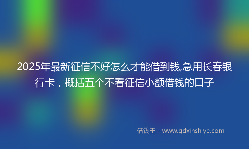 2025年最新征信不好怎么才能借到钱,急用长春银行卡，概括五个不看征信小额借钱的口子