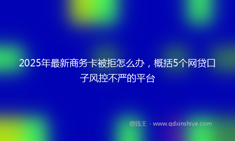 2025年最新商务卡被拒怎么办，概括5个网贷口子风控不严的平台