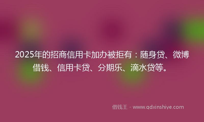 2025年的招商信用卡加办被拒有：随身贷、微博借钱、信用卡贷、分期乐、滴水贷等。