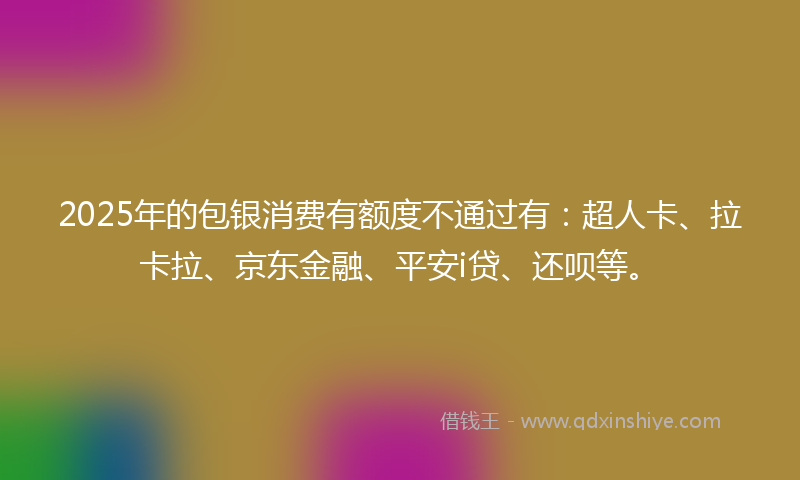 2025年的包银消费有额度不通过有：超人卡、拉卡拉、京东金融、平安i贷、还呗等。