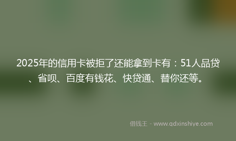 2025年的信用卡被拒了还能拿到卡有：51人品贷、省呗、百度有钱花、快贷通、替你还等。