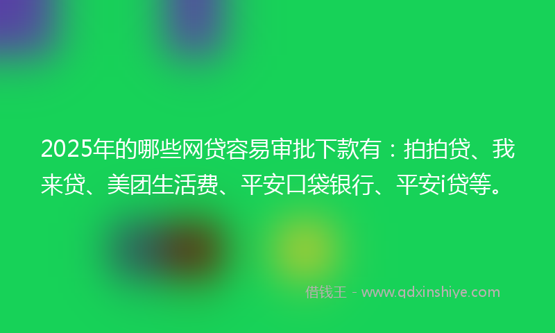 2025年的哪些网贷容易审批下款有：拍拍贷、我来贷、美团生活费、平安口袋银行、平安i贷等。