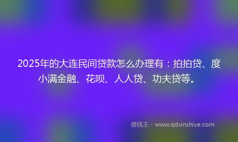 2025年的大连民间贷款怎么办理有：拍拍贷、度小满金融、花呗、人人贷、功夫贷等。