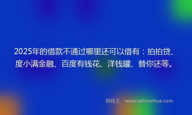 2025年的借款不通过哪里还可以借有：拍拍贷、度小满金融、百度有钱花、洋钱罐、替你还等。