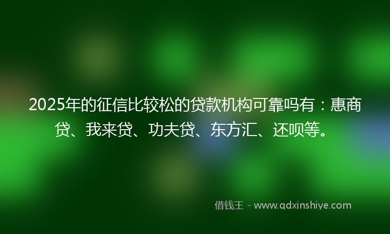 2025年的征信比较松的贷款机构可靠吗有：惠商贷、我来贷、功夫贷、东方汇、还呗等。