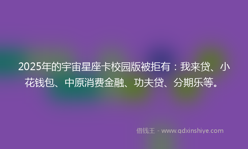 2025年的宇宙星座卡校园版被拒有：我来贷、小花钱包、中原消费金融、功夫贷、分期乐等。