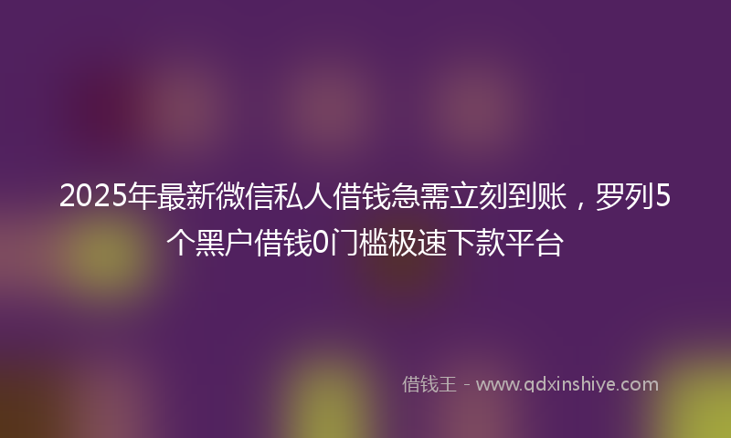 2025年最新微信私人借钱急需立刻到账，罗列5个黑户借钱0门槛极速下款平台