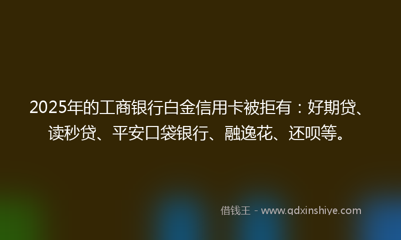 2025年的工商银行白金信用卡被拒有：好期贷、读秒贷、平安口袋银行、融逸花、还呗等。