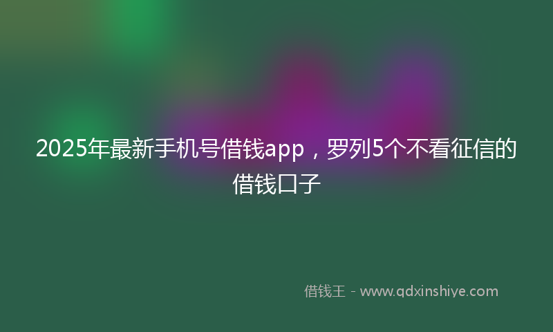 2025年最新手机号借钱app，罗列5个不看征信的借钱口子