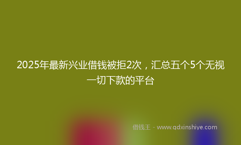 2025年最新兴业借钱被拒2次，汇总五个5个无视一切下款的平台