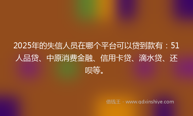 2025年的失信人员在哪个平台可以贷到款有：51人品贷、中原消费金融、信用卡贷、滴水贷、还呗等。