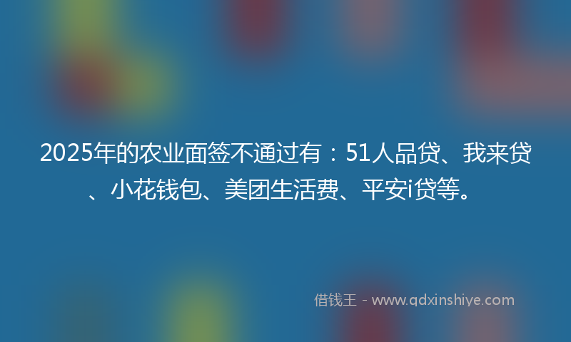 2025年的农业面签不通过有：51人品贷、我来贷、小花钱包、美团生活费、平安i贷等。