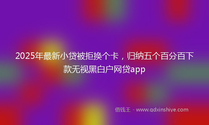 2025年最新小贷被拒换个卡，归纳五个百分百下款无视黑白户网贷app