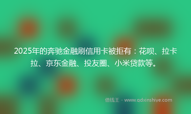 2025年的奔驰金融刷信用卡被拒有：花呗、拉卡拉、京东金融、投友圈、小米贷款等。
