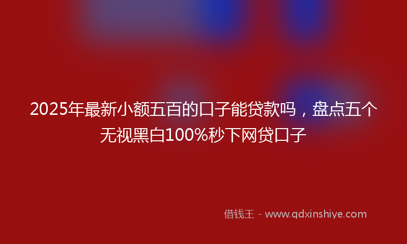 2025年最新小额五百的口子能贷款吗，盘点五个无视黑白100%秒下网贷口子