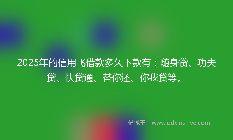 2025年的信用飞借款多久下款有：随身贷、功夫贷、快贷通、替你还、你我贷等。