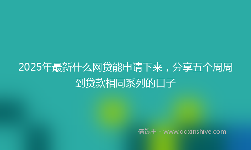2025年最新什么网贷能申请下来，分享五个周周到贷款相同系列的口子