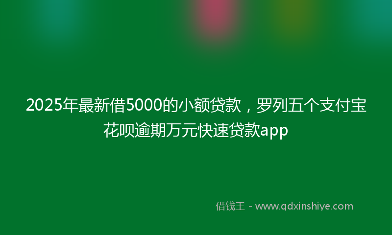 2025年最新借5000的小额贷款，罗列五个支付宝花呗逾期万元快速贷款app