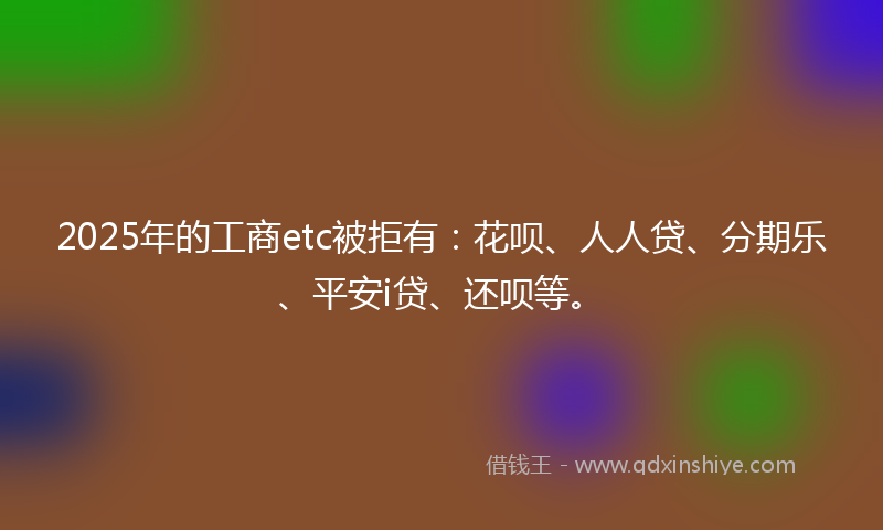 2025年的工商etc被拒有：花呗、人人贷、分期乐、平安i贷、还呗等。