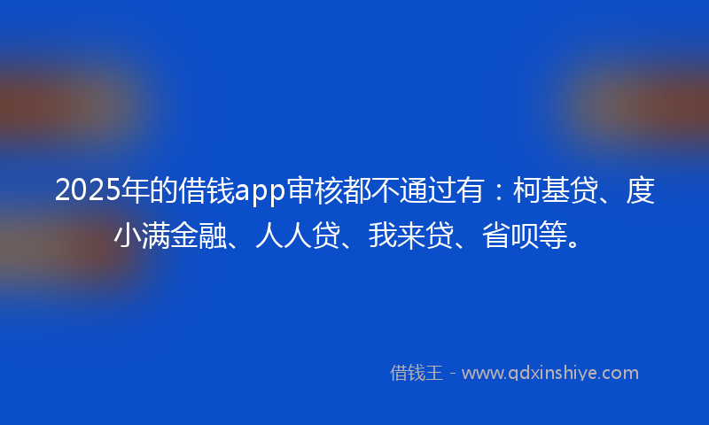 2025年的借钱app审核都不通过有：柯基贷、度小满金融、人人贷、我来贷、省呗等。