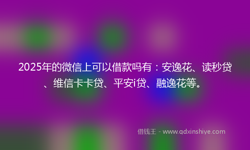 2025年的微信上可以借款吗有：安逸花、读秒贷、维信卡卡贷、平安i贷、融逸花等。