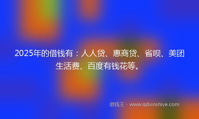 2025年的借钱有：人人贷、惠商贷、省呗、美团生活费、百度有钱花等。