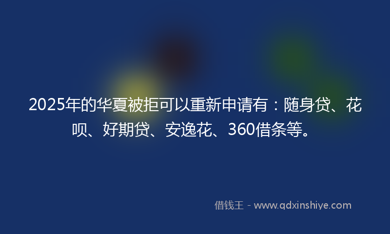 2025年的华夏被拒可以重新申请有：随身贷、花呗、好期贷、安逸花、360借条等。