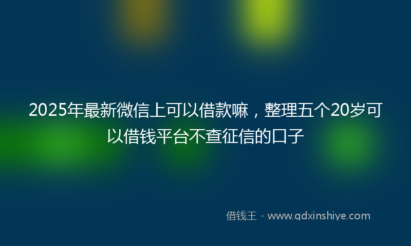 2025年最新微信上可以借款嘛，整理五个20岁可以借钱平台不查征信的口子