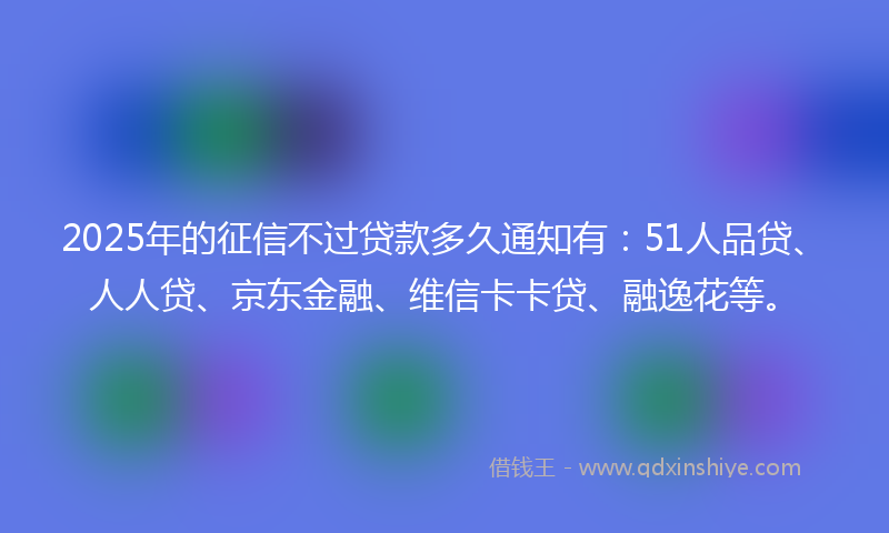 2025年的征信不过贷款多久通知有：51人品贷、人人贷、京东金融、维信卡卡贷、融逸花等。