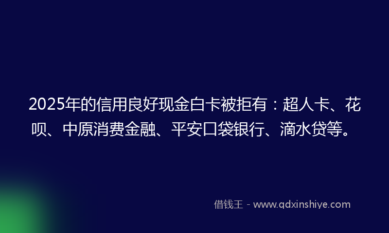 2025年的信用良好现金白卡被拒有：超人卡、花呗、中原消费金融、平安口袋银行、滴水贷等。