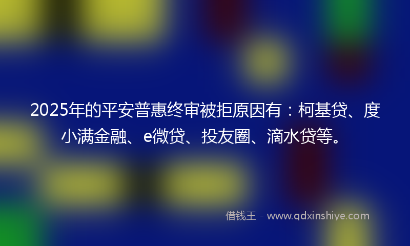 2025年的平安普惠终审被拒原因有：柯基贷、度小满金融、e微贷、投友圈、滴水贷等。
