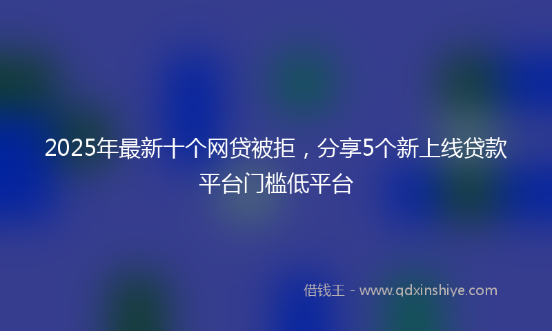 2025年最新十个网贷被拒，分享5个新上线贷款平台门槛低平台