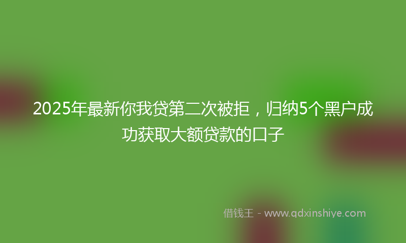 2025年最新你我贷第二次被拒，归纳5个黑户成功获取大额贷款的口子