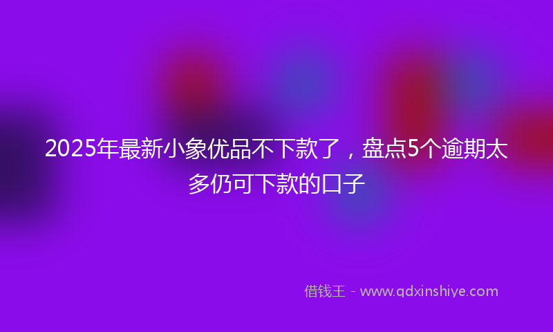 2025年最新小象优品不下款了，盘点5个逾期太多仍可下款的口子