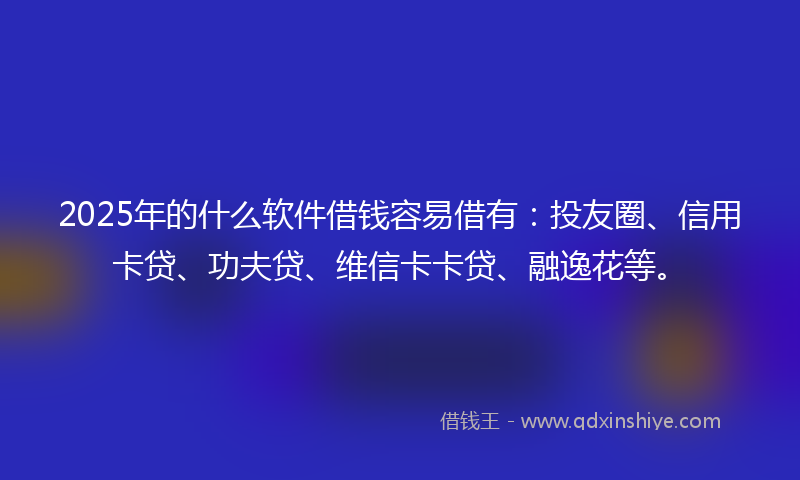 2025年的什么软件借钱容易借有：投友圈、信用卡贷、功夫贷、维信卡卡贷、融逸花等。