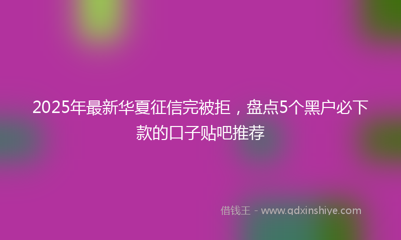 2025年最新华夏征信完被拒，盘点5个黑户必下款的口子贴吧推荐