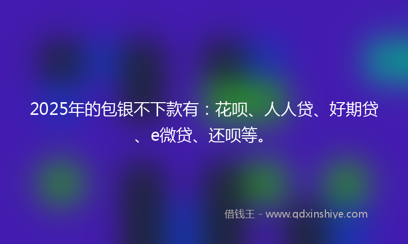 2025年的包银不下款有：花呗、人人贷、好期贷、e微贷、还呗等。