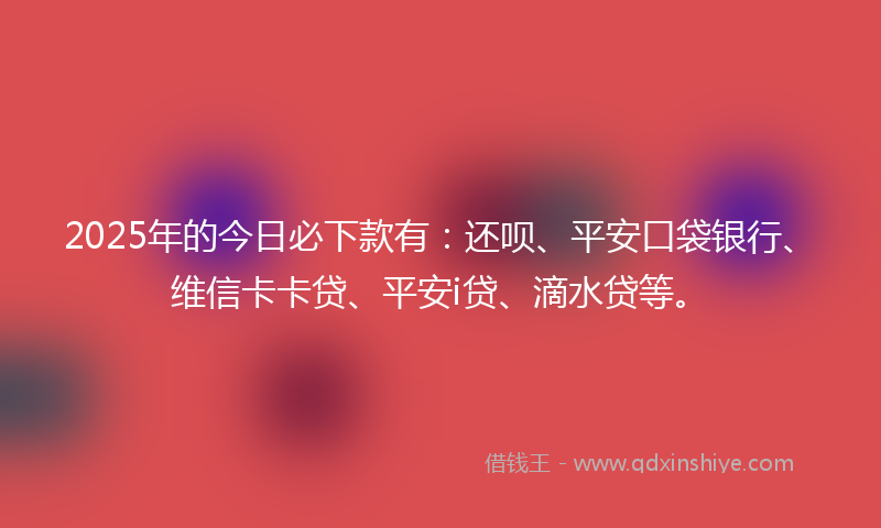 2025年的今日必下款有：还呗、平安口袋银行、维信卡卡贷、平安i贷、滴水贷等。