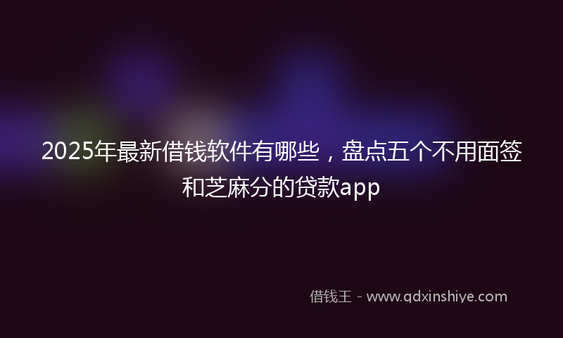 2025年最新借钱软件有哪些，盘点五个不用面签和芝麻分的贷款app