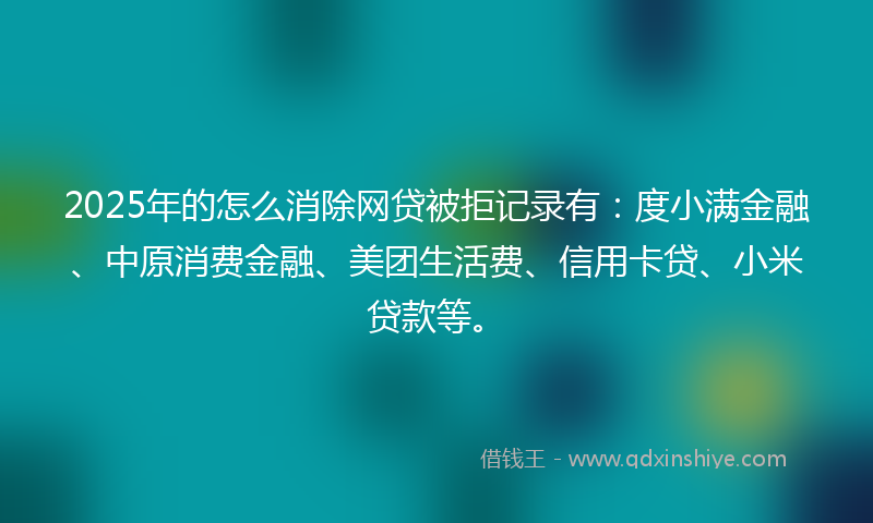 2025年的怎么消除网贷被拒记录有：度小满金融、中原消费金融、美团生活费、信用卡贷、小米贷款等。